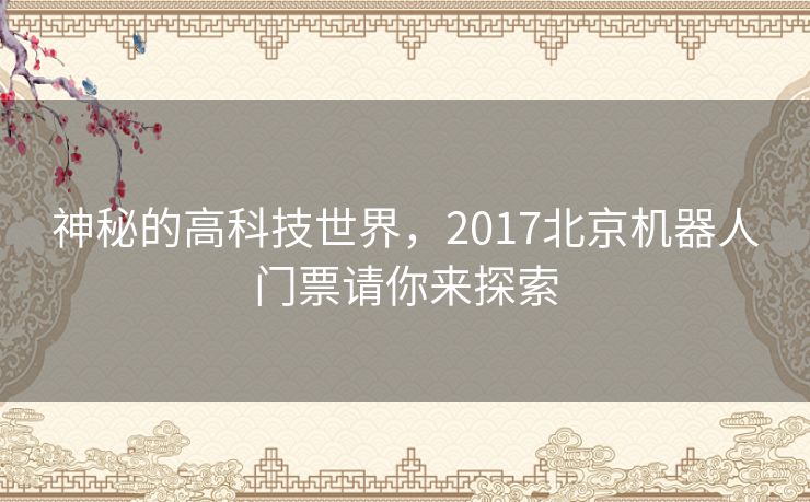 神秘的高科技世界,2017北京机器人门票请你来探索 神秘的高科技世界,2017北京机器人门票请你来探索