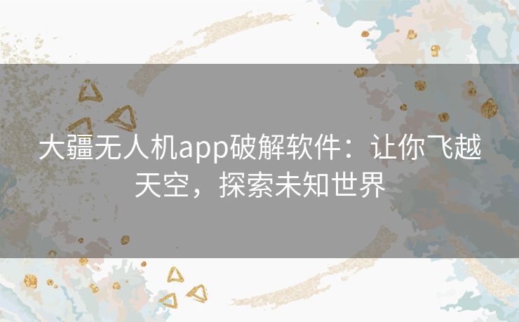 大疆无人机app破解软件:让你飞越天空,探索未知世界 大疆无人机app破解软件:让你飞越天空,探索未知世界