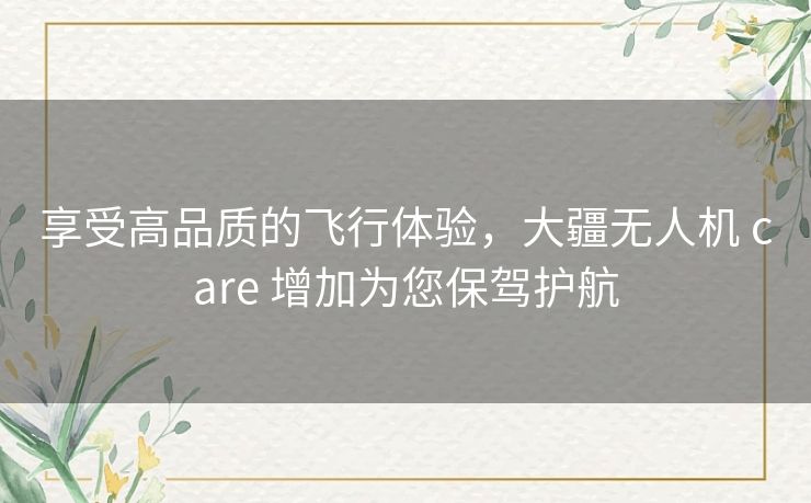 享受高品质的飞行体验，大疆无人机 care 增加为您保驾护航
