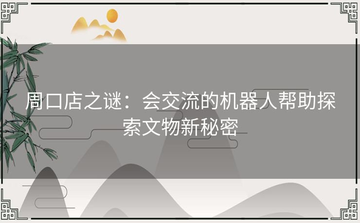 周口店之谜:会交流的机器人帮助探索文物新秘密 周口店之谜:会交流的机器人帮助探索文物新秘密
