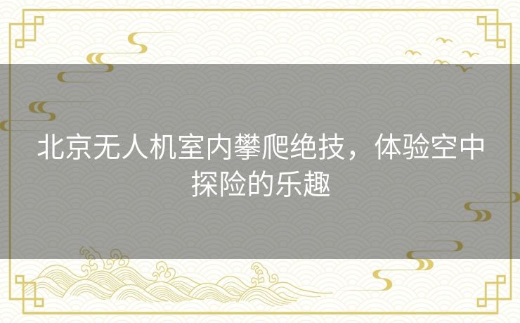 北京无人机室内攀爬绝技,体验空中探险的乐趣 北京无人机室内攀爬绝技,体验空中探险的乐趣