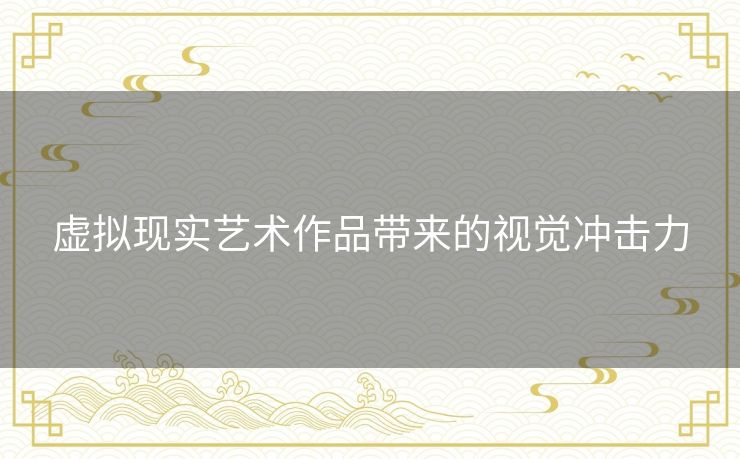 虚拟现实艺术作品带来的视觉冲击力 虚拟现实艺术作品带来的视觉冲击力