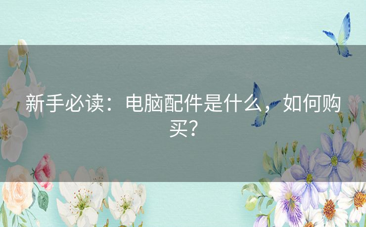 新手必读:电脑配件是什么,如何购买? 新手必读:电脑配件是什么,如何购买?