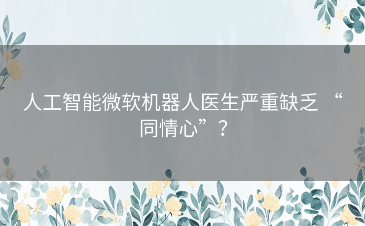 人工智能微软机器人医生严重缺乏 “同情心”? 人工智能微软机器人医生严重缺乏 “同情心”?