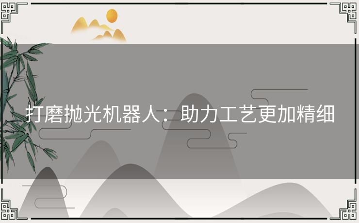 打磨抛光机器人:助力工艺更加精细 打磨抛光机器人:助力工艺更加精细
