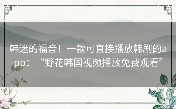韩迷的福音!一款可直接播放韩剧的app:“野花韩国视频播放免费观看” 韩迷的福音!一款可直接播放韩剧的app:“野花韩国视频播放免费观看”