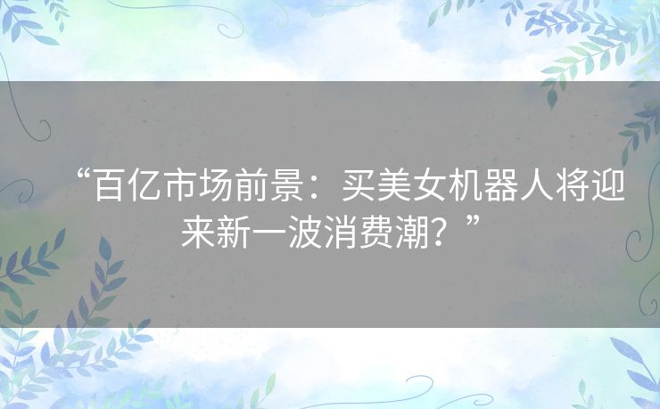“百亿市场前景:买美女机器人将迎来新一波消费潮?” “百亿市场前景:买美女机器人将迎来新一波消费潮?”