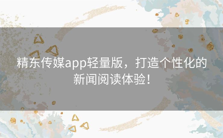 精东传媒app轻量版，打造个性化的新闻阅读体验！