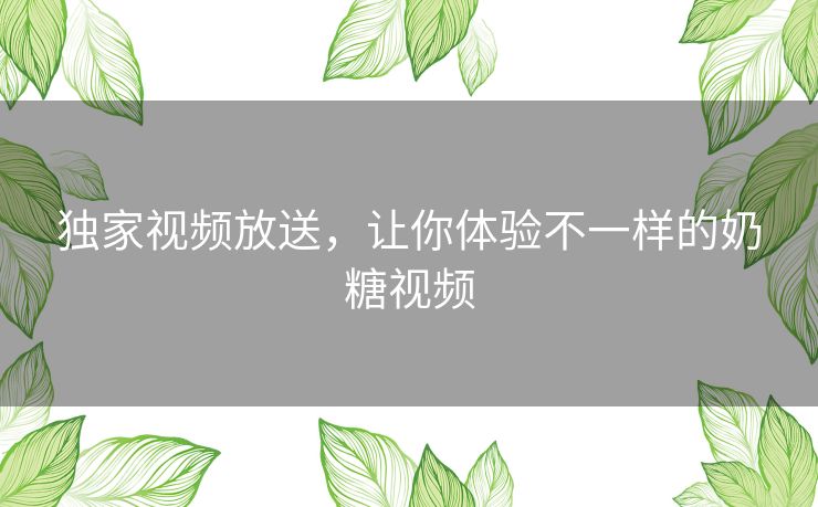独家视频放送,让你体验不一样的奶糖视频 独家视频放送,让你体验不一样的奶糖视频