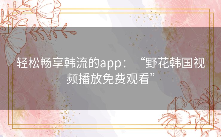 轻松畅享韩流的app：“野花韩国视频播放免费观看”