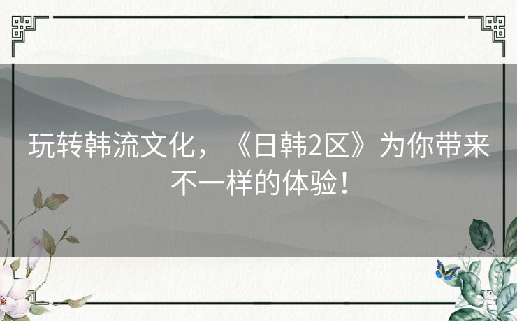 玩转韩流文化，《日韩2区》为你带来不一样的体验！
