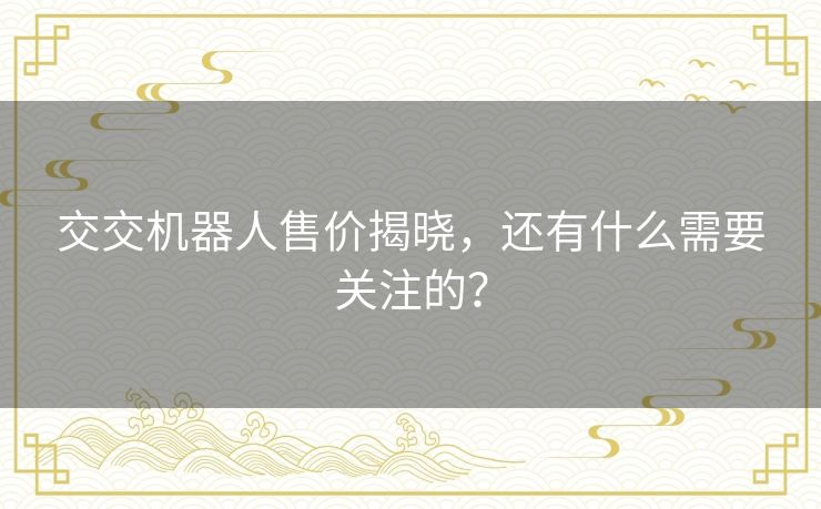 交交机器人售价揭晓,还有什么需要关注的? 交交机器人售价揭晓,还有什么需要关注的?