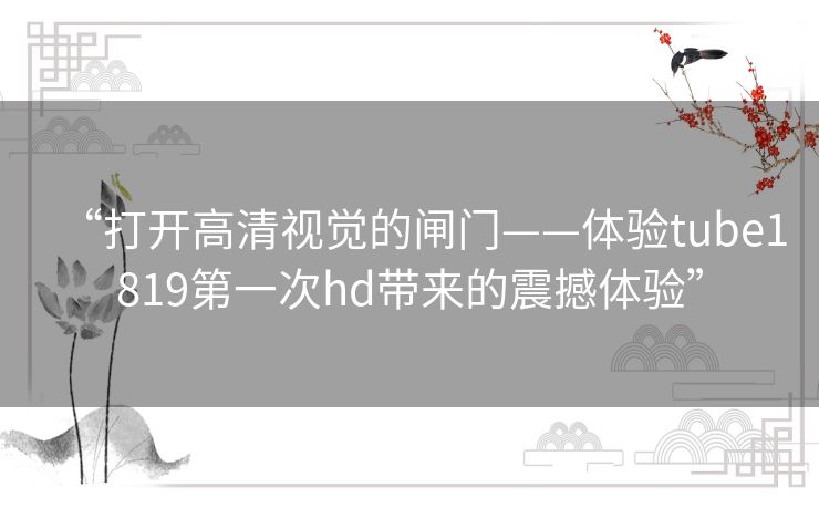 “打开高清视觉的闸门——体验tube1819第一次hd带来的震撼体验” “打开高清视觉的闸门——体验tube1819第一次hd带来的震撼体验”