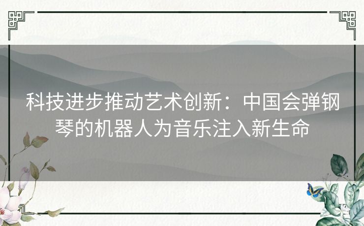 科技进步推动艺术创新：中国会弹钢琴的机器人为音乐注入新生命