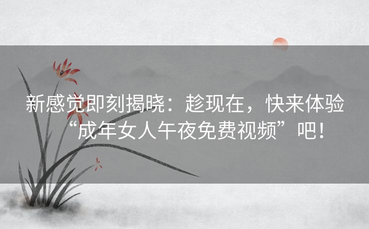 新感觉即刻揭晓:趁现在,快来体验“成年女人午夜免费视频”吧! 新感觉即刻揭晓:趁现在,快来体验“成年女人午夜免费视频”吧!