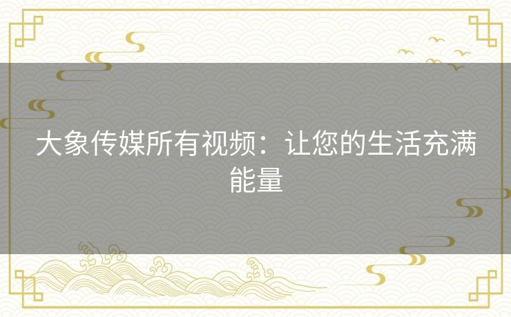 大象传媒所有视频:让您的生活充满能量 大象传媒所有视频:让您的生活充满能量