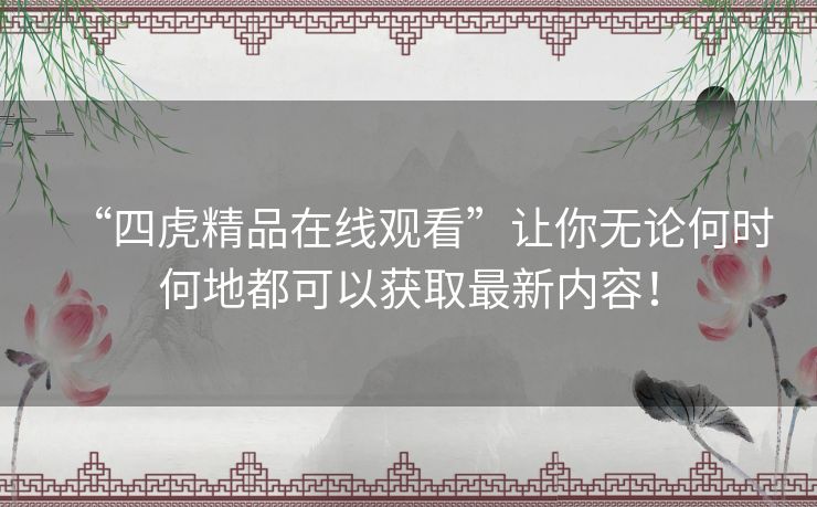“四虎精品在线观看”让你无论何时何地都可以获取最新内容! “四虎精品在线观看”让你无论何时何地都可以获取最新内容!