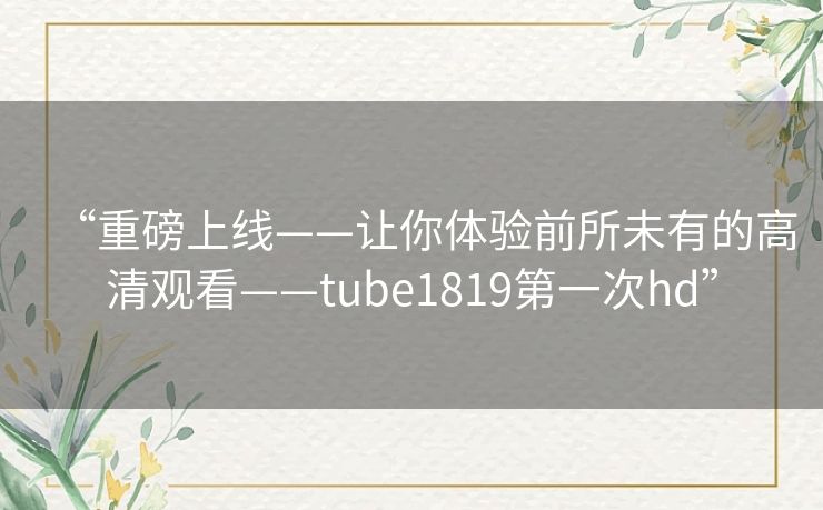 “重磅上线——让你体验前所未有的高清观看——tube1819第一次hd”