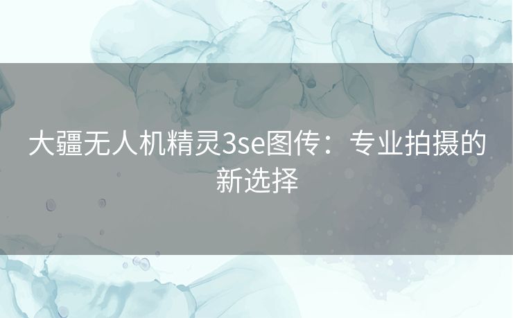 大疆无人机精灵3se图传:专业拍摄的新选择 大疆无人机精灵3se图传:专业拍摄的新选择