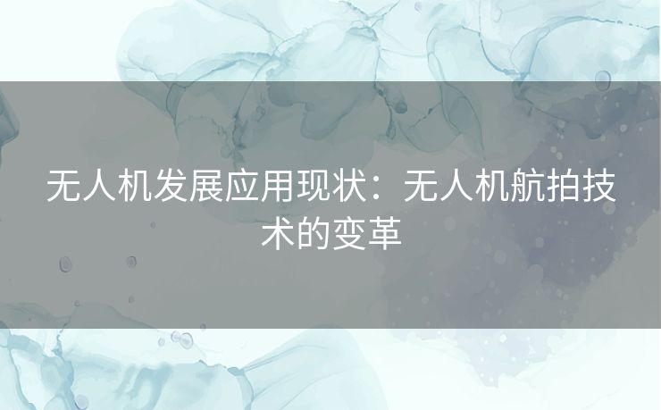 无人机发展应用现状:无人机航拍技术的变革 无人机发展应用现状:无人机航拍技术的变革