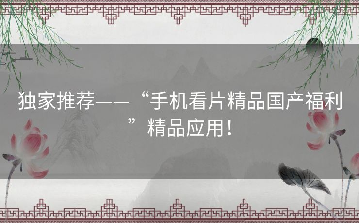 独家推荐——“手机看片精品国产福利”精品应用！