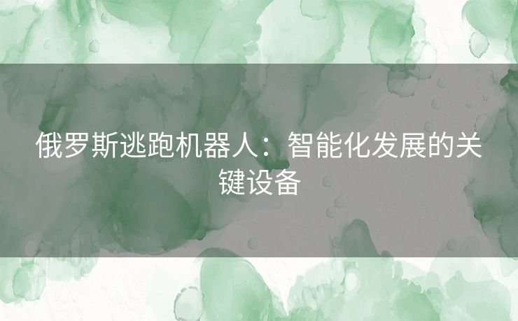 俄罗斯逃跑机器人:智能化发展的关键设备 俄罗斯逃跑机器人:智能化发展的关键设备