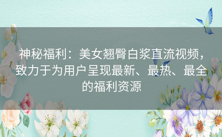神秘福利:美女翘臀白浆直流视频,致力于为用户呈现最新、最热、最全的福利资源 神秘福利:美女翘臀白浆直流视频,致力于为用户呈现最新、最热、最全的福利资源
