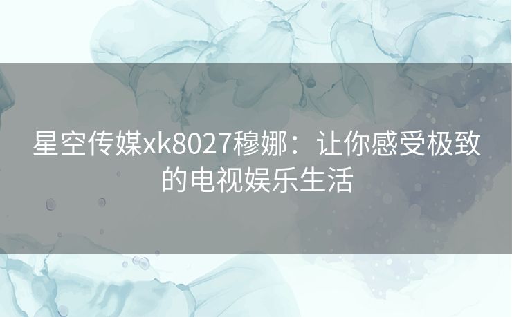 星空传媒xk8027穆娜:让你感受极致的电视娱乐生活 星空传媒xk8027穆娜:让你感受极致的电视娱乐生活