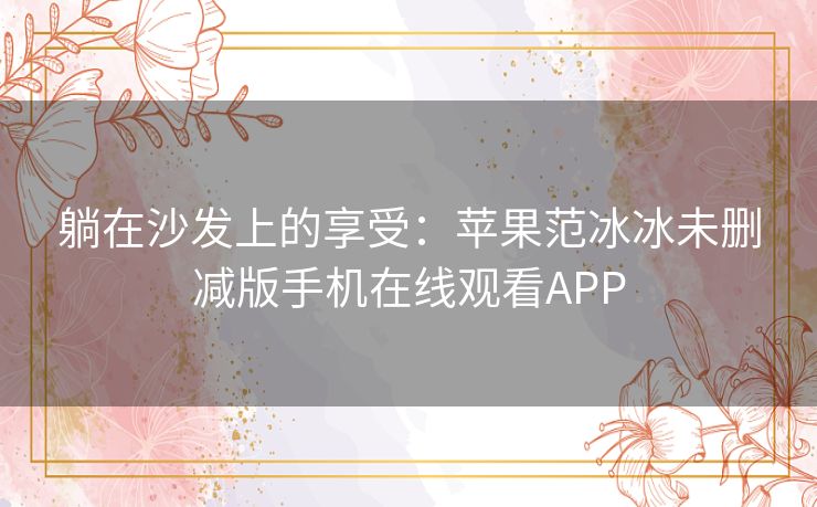 躺在沙发上的享受:苹果范冰冰未删减版手机在线观看APP 躺在沙发上的享受:苹果范冰冰未删减版手机在线观看APP