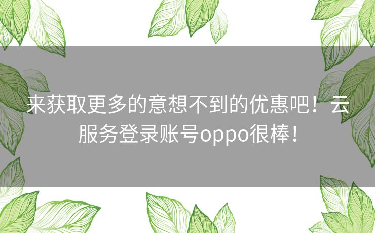 来获取更多的意想不到的优惠吧!云服务登录账号oppo很棒! 来获取更多的意想不到的优惠吧!云服务登录账号oppo很棒!