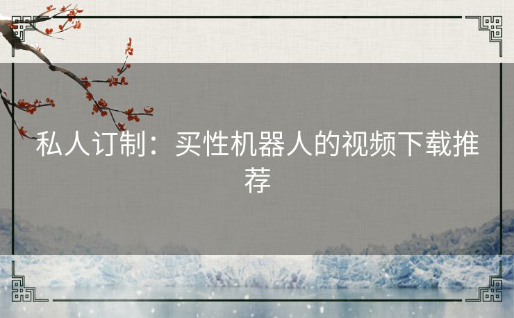 私人订制:买性机器人的视频下载推荐 私人订制:买性机器人的视频下载推荐