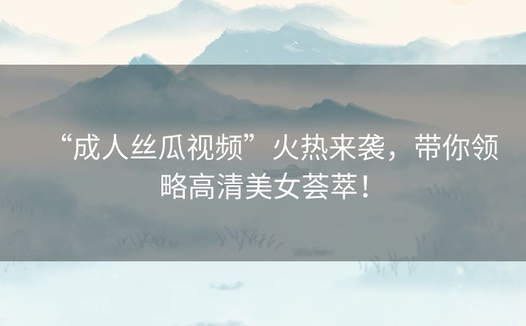 “成人丝瓜视频”火热来袭，带你领略高清美女荟萃！