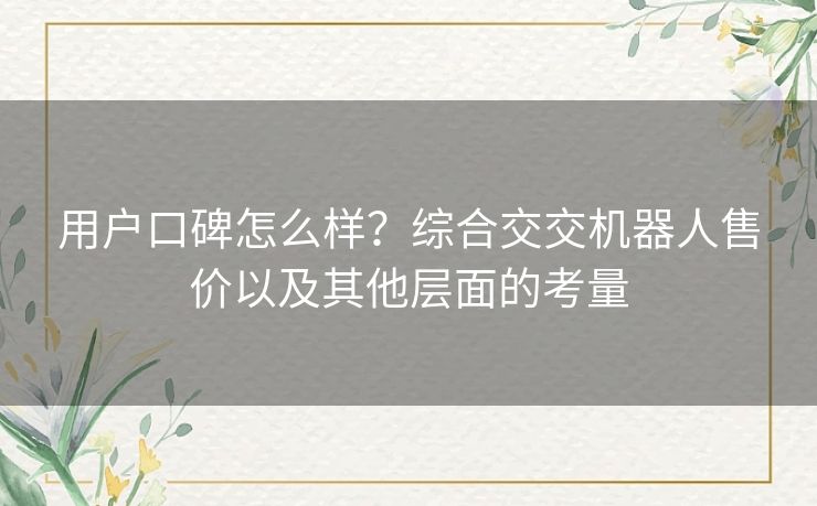 用户口碑怎么样?综合交交机器人售价以及其他层面的考量 用户口碑怎么样?综合交交机器人售价以及其他层面的考量