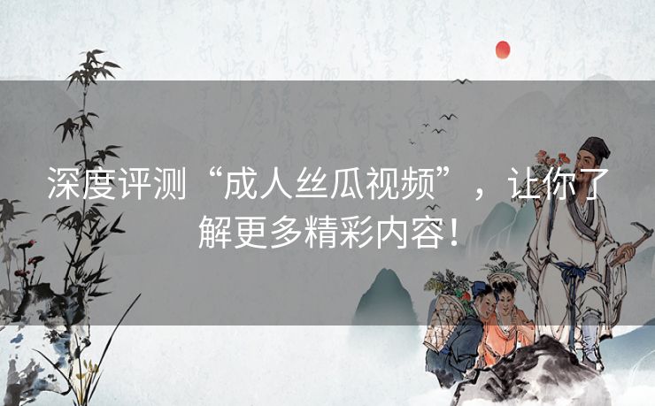 深度评测“成人丝瓜视频”,让你了解更多精彩内容! 深度评测“成人丝瓜视频”,让你了解更多精彩内容!