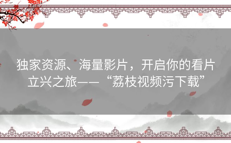 独家资源、海量影片,开启你的看片立兴之旅——“荔枝视频污下载” 独家资源、海量影片,开启你的看片立兴之旅——“荔枝视频污下载”