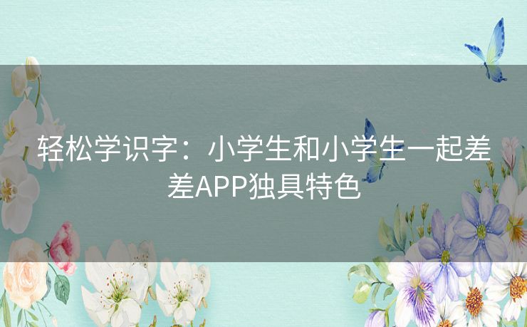 轻松学识字:小学生和小学生一起差差APP独具特色 轻松学识字:小学生和小学生一起差差APP独具特色