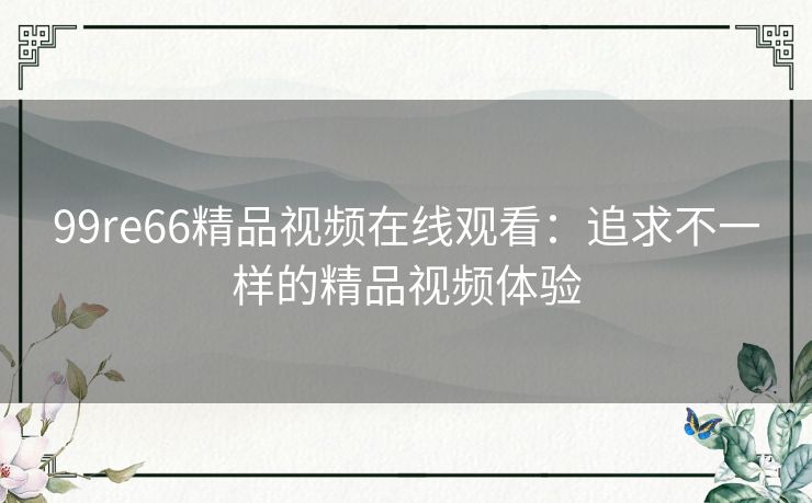 99re66精品视频在线观看:追求不一样的精品视频体验 99re66精品视频在线观看:追求不一样的精品视频体验