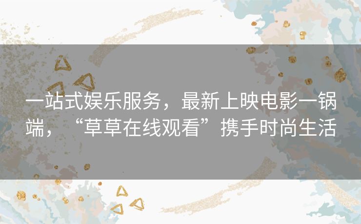 一站式娱乐服务，最新上映电影一锅端，“草草在线观看”携手时尚生活