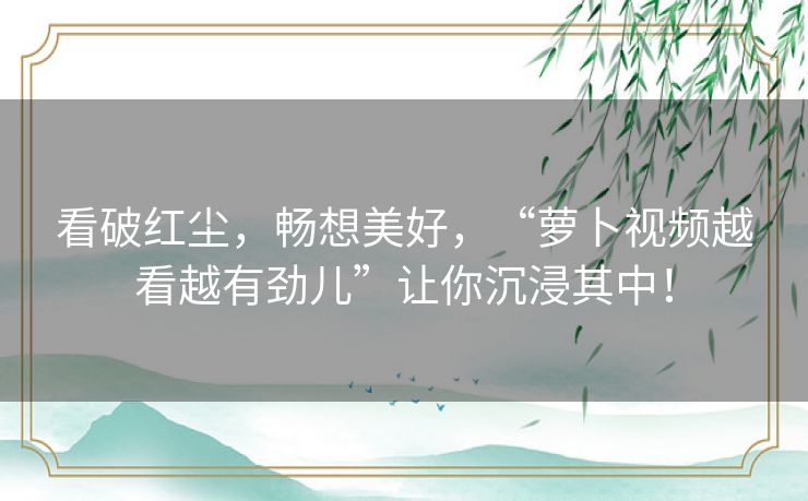 看破红尘,畅想美好,“萝卜视频越看越有劲儿”让你沉浸其中! 看破红尘,畅想美好,“萝卜视频越看越有劲儿”让你沉浸其中!