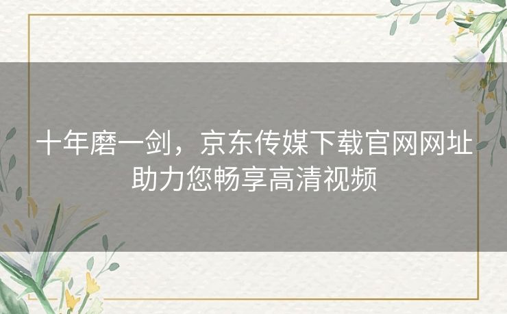 十年磨一剑，京东传媒下载官网网址助力您畅享高清视频