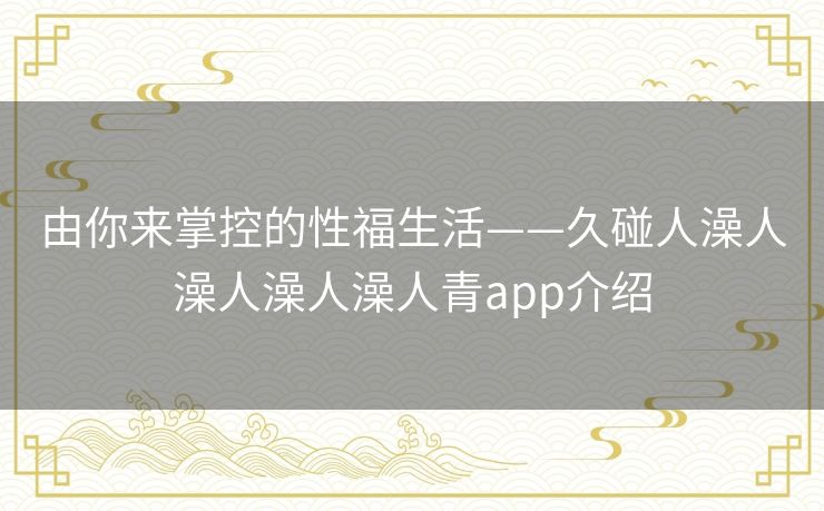 由你来掌控的性福生活——久碰人澡人澡人澡人澡人青app介绍 由你来掌控的性福生活——久碰人澡人澡人澡人澡人青app介绍