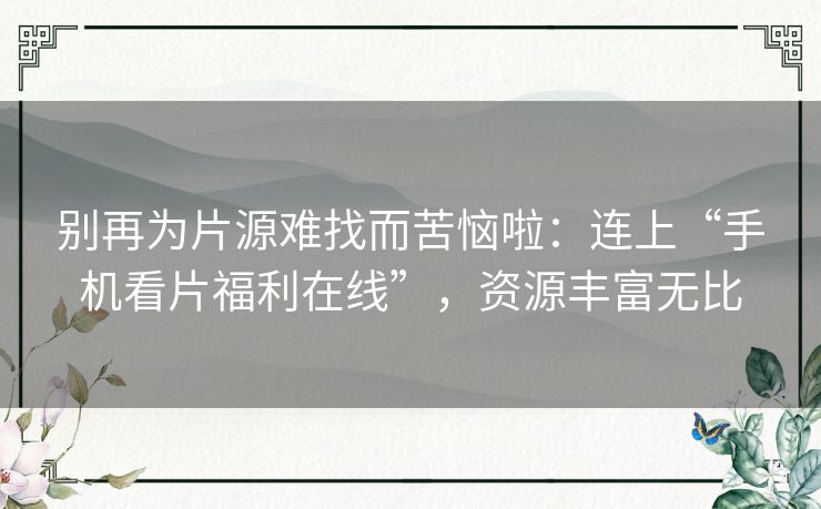 别再为片源难找而苦恼啦:连上“手机看片福利在线”,资源丰富无比 别再为片源难找而苦恼啦:连上“手机看片福利在线”,资源丰富无比