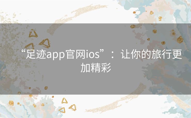 “足迹app官网ios”：让你的旅行更加精彩