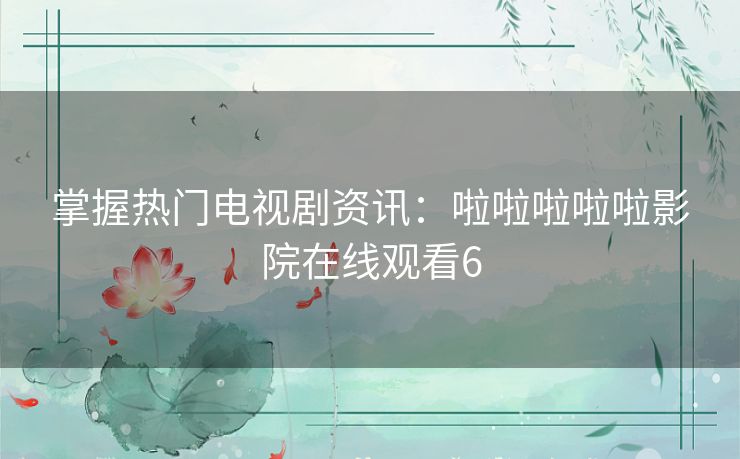 掌握热门电视剧资讯:啦啦啦啦啦影院在线观看6 掌握热门电视剧资讯:啦啦啦啦啦影院在线观看6