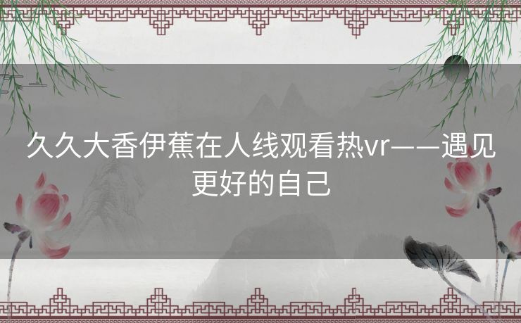 久久大香伊蕉在人线观看热vr——遇见更好的自己 久久大香伊蕉在人线观看热vr——遇见更好的自己
