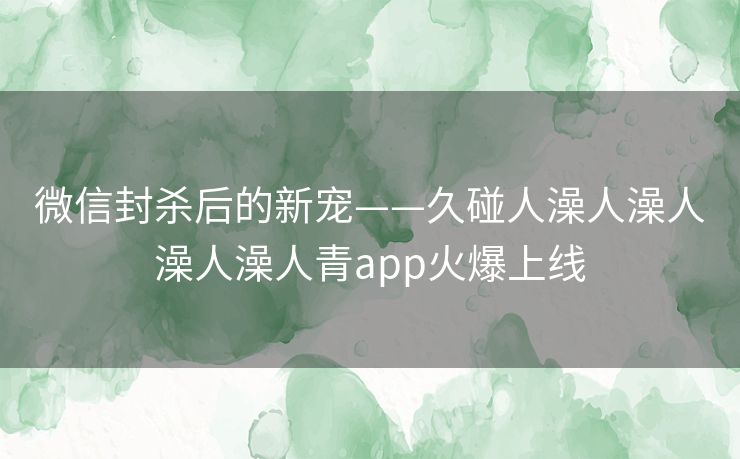 微信封杀后的新宠——久碰人澡人澡人澡人澡人青app火爆上线 微信封杀后的新宠——久碰人澡人澡人澡人澡人青app火爆上线