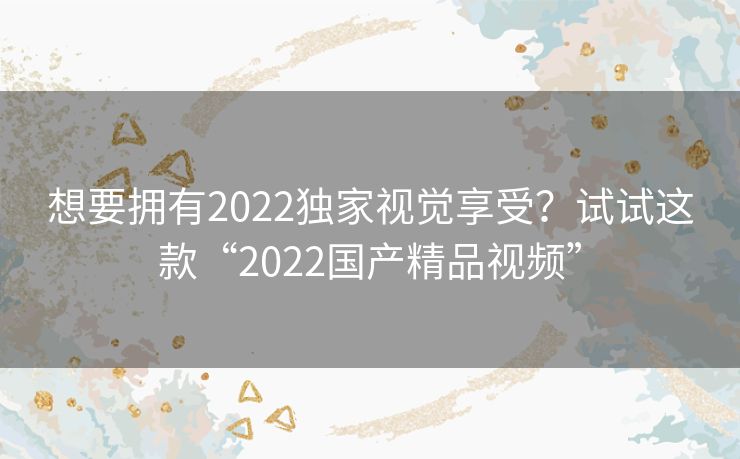想要拥有2022独家视觉享受？试试这款“2022国产精品视频”