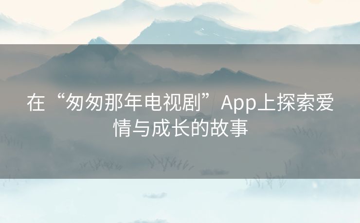 在“匆匆那年电视剧”App上探索爱情与成长的故事
