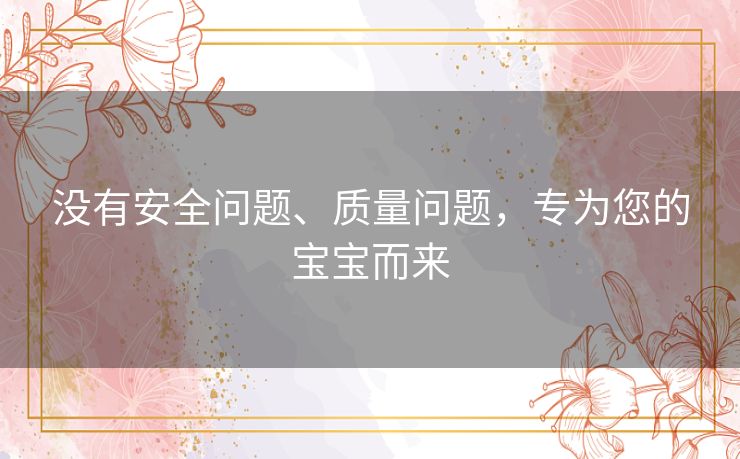 没有安全问题、质量问题,专为您的宝宝而来 没有安全问题、质量问题,专为您的宝宝而来