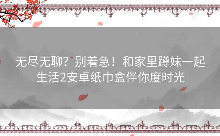 无尽无聊?别着急!和家里蹲妹一起生活2安卓纸巾盒伴你度时光 无尽无聊?别着急!和家里蹲妹一起生活2安卓纸巾盒伴你度时光